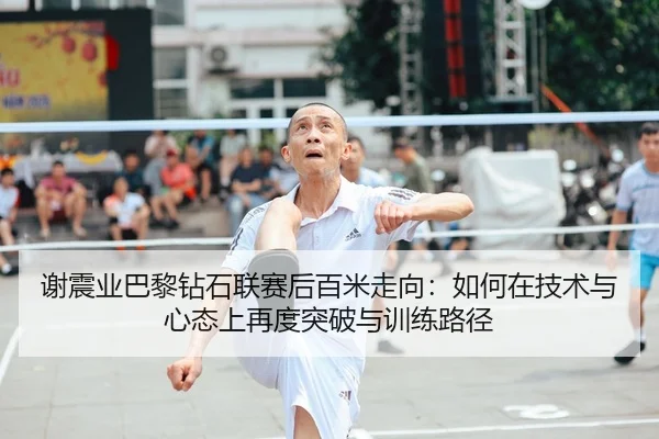 谢震业巴黎钻石联赛后百米走向：如何在技术与心态上再度突破与训练路径